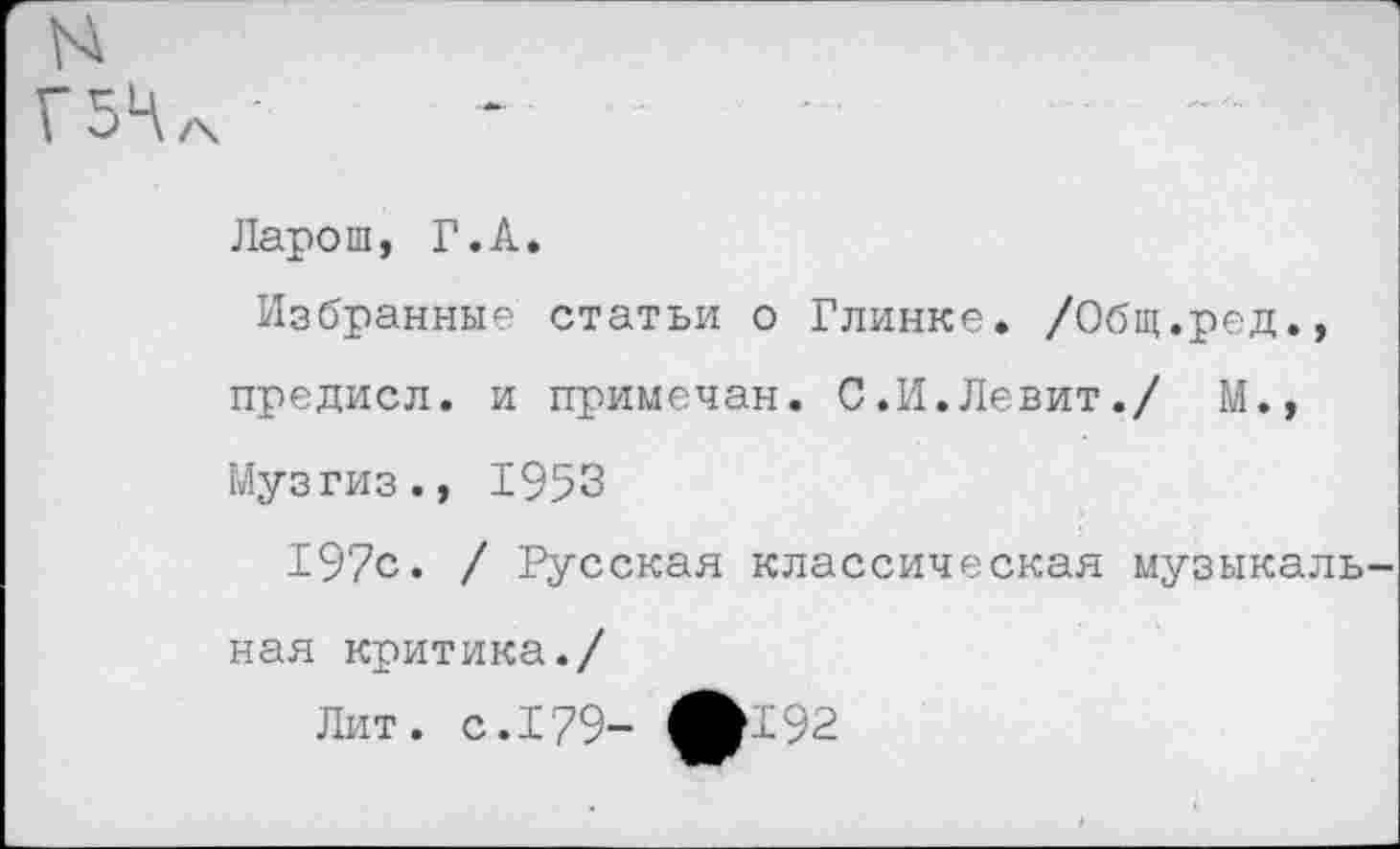 ﻿н
Г5Ч
Ларош, Г.А.
Избранные статьи о Глинке. /Общ.ред., предисл. и примечан. С.И.Левит./ М., Музгиз., 1953
197с. / Русская классическая музыкальная критика./
Лит. с. 179- ЛГ92